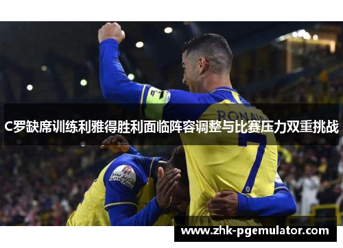 C罗缺席训练利雅得胜利面临阵容调整与比赛压力双重挑战