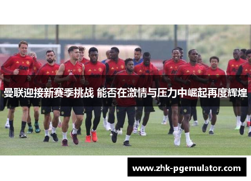 曼联迎接新赛季挑战 能否在激情与压力中崛起再度辉煌