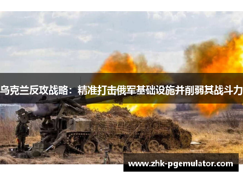 乌克兰反攻战略：精准打击俄军基础设施并削弱其战斗力