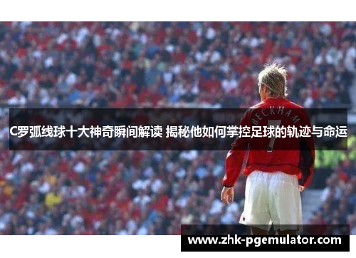 C罗弧线球十大神奇瞬间解读 揭秘他如何掌控足球的轨迹与命运