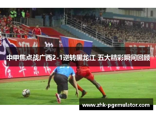 中甲焦点战广西2-1逆转黑龙江 五大精彩瞬间回顾