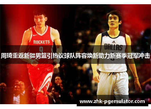 周琦重返新疆男篮引热议球队阵容焕新助力新赛季冠军冲击 周琦重返新疆男篮引热议球队阵容焕新助力新赛季冠军冲击