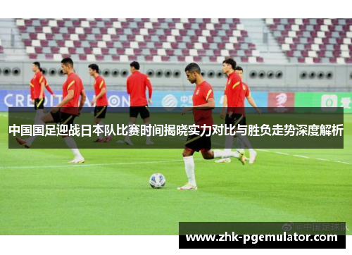 中国国足迎战日本队比赛时间揭晓实力对比与胜负走势深度解析 中国国足迎战日本队比赛时间揭晓实力对比与胜负走势深度解析