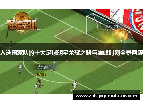 入选国家队的十大足球明星荣耀之路与巅峰时刻全景回顾 入选国家队的十大足球明星荣耀之路与巅峰时刻全景回顾