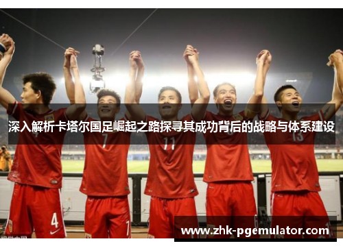 深入解析卡塔尔国足崛起之路探寻其成功背后的战略与体系建设 深入解析卡塔尔国足崛起之路探寻其成功背后的战略与体系建设