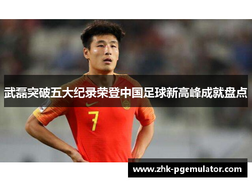 武磊突破五大纪录荣登中国足球新高峰成就盘点