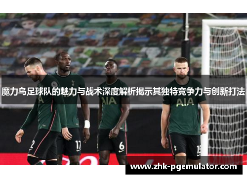 魔力鸟足球队的魅力与战术深度解析揭示其独特竞争力与创新打法