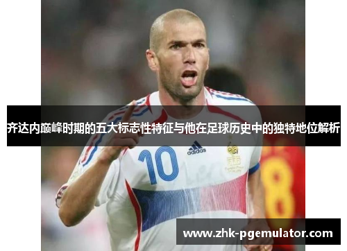 齐达内巅峰时期的五大标志性特征与他在足球历史中的独特地位解析