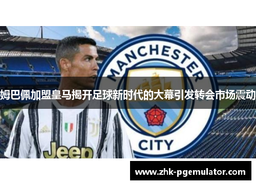 姆巴佩加盟皇马揭开足球新时代的大幕引发转会市场震动