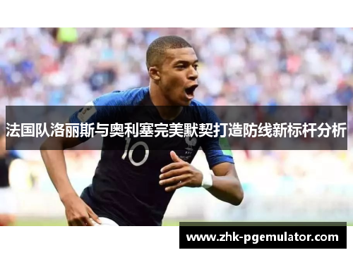 法国队洛丽斯与奥利塞完美默契打造防线新标杆分析