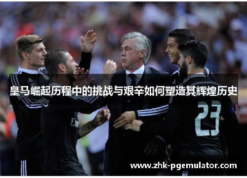皇马崛起历程中的挑战与艰辛如何塑造其辉煌历史 皇马崛起历程中的挑战与艰辛如何塑造其辉煌历史