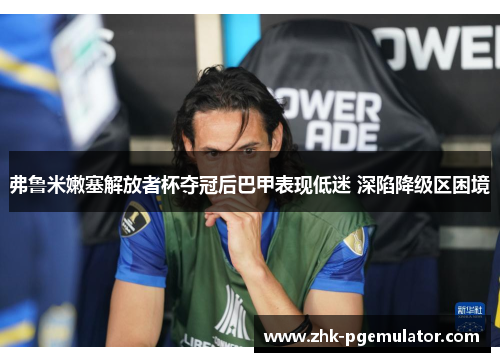 弗鲁米嫩塞解放者杯夺冠后巴甲表现低迷 深陷降级区困境 弗鲁米嫩塞解放者杯夺冠后巴甲表现低迷 深陷降级区困境