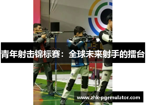 青年射击锦标赛:全球未来射手的擂台 青年射击锦标赛:全球未来射手的擂台