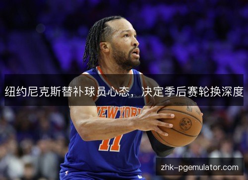 纽约尼克斯替补球员心态，决定季后赛轮换深度